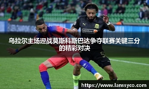乌拉尔主场迎战莫斯科斯巴达争夺联赛关键三分的精彩对决