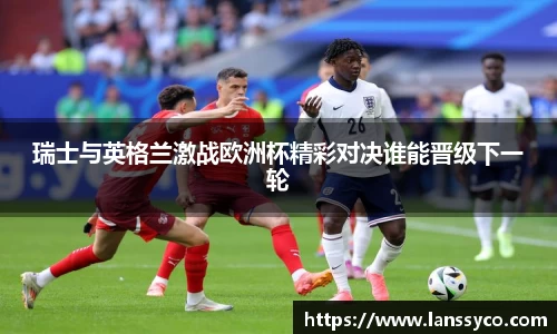瑞士与英格兰激战欧洲杯精彩对决谁能晋级下一轮